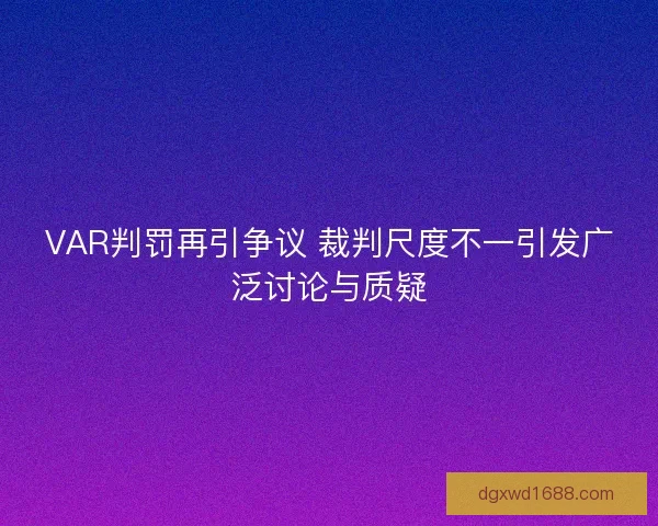 VAR判罚再引争议 裁判尺度不一引发广泛讨论与质疑