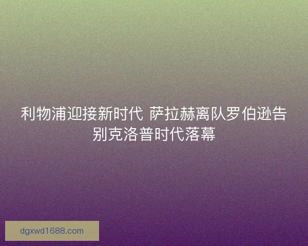 利物浦迎接新时代 萨拉赫离队罗伯逊告别克洛普时代落幕