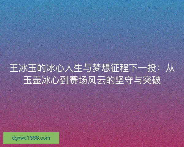 王冰玉的冰心人生与梦想征程下一投：从玉壶冰心到赛场风云的坚守与突破