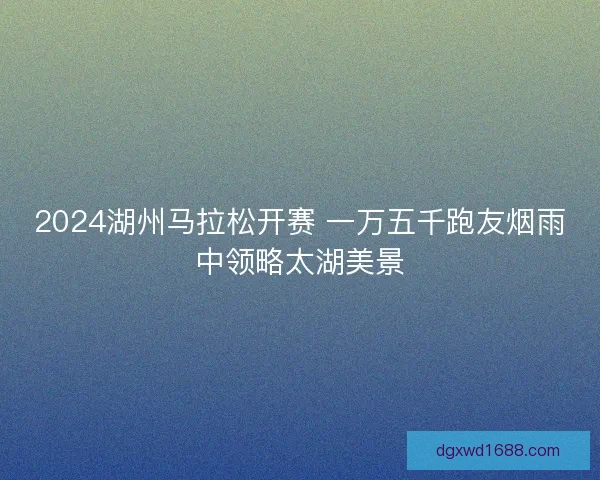 2024湖州马拉松开赛 一万五千跑友烟雨中领略太湖美景