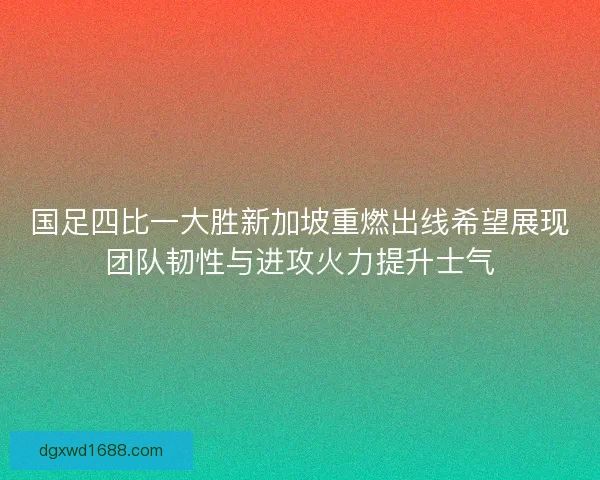 国足四比一大胜新加坡重燃出线希望展现团队韧性与进攻火力提升士气