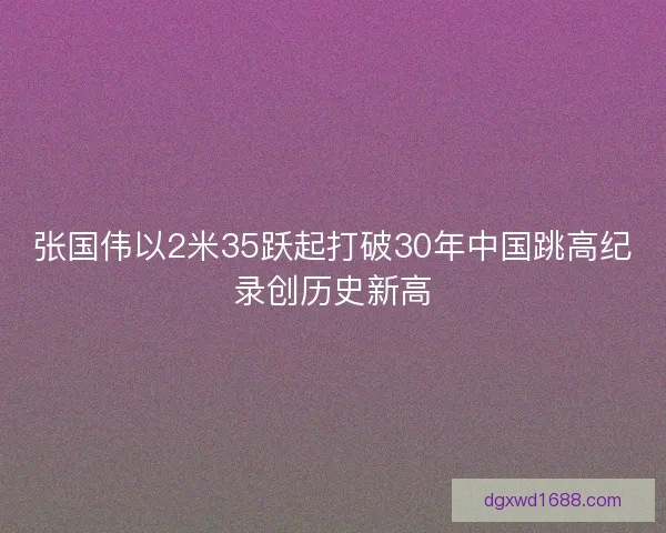 张国伟以2米35跃起打破30年中国跳高纪录创历史新高