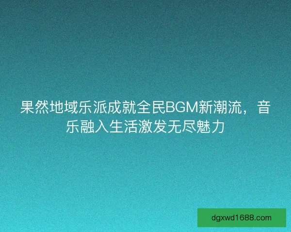 果然地域乐派成就全民BGM新潮流，音乐融入生活激发无尽魅力