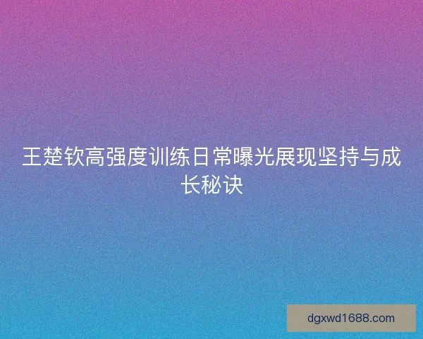 王楚钦高强度训练日常曝光展现坚持与成长秘诀