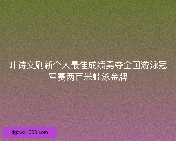 叶诗文刷新个人最佳成绩勇夺全国游泳冠军赛两百米蛙泳金牌